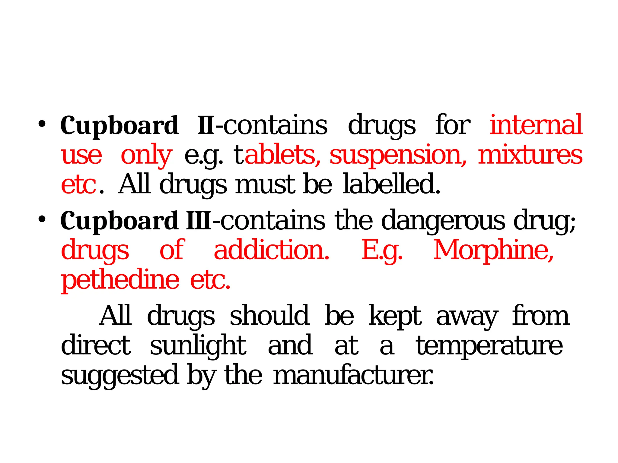 • Cupboard II-contains drugs for internal
use only e.g. tablets, suspension, mixtures
etc. All drugs must be labelled.
• Cupboard III-contains the dangerous drug;
drugs of addiction. E.g. Morphine,
pethedine etc.
All drugs should be kept away from
direct sunlight and at a temperature
suggested by the manufacturer
.
 