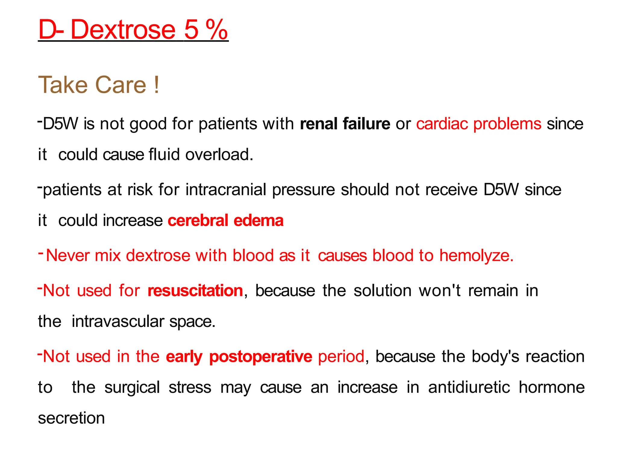 Take Care !
-D5W is not good for patients with renal failure or cardiac problems since
it could cause fluid overload.
-patients at risk for intracranial pressure should not receive D5W since
it could increase cerebral edema
-Never mix dextrose with blood as it causes blood to hemolyze.
-Not used for resuscitation, because the solution won't remain in
the intravascular space.
-Not used in the early postoperative period, because the body's reaction
to the surgical stress may cause an increase in antidiuretic hormone
secretion
D- Dextrose 5 %
 