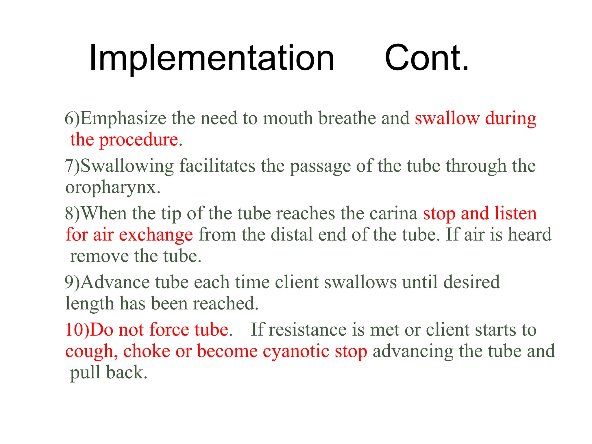 Implementation Cont.
6)Emphasize the need to mouth breathe and swallow during
the procedure.
7)Swallowing facilitates the passage of the tube through the
oropharynx.
8)When the tip of the tube reaches the carina stop and listen
for air exchange from the distal end of the tube. If air is heard
remove the tube.
9)Advance tube each time client swallows until desired
length has been reached.
10)Do not force tube. If resistance is met or client starts to
cough, choke or become cyanotic stop advancing the tube and
pull back.
 