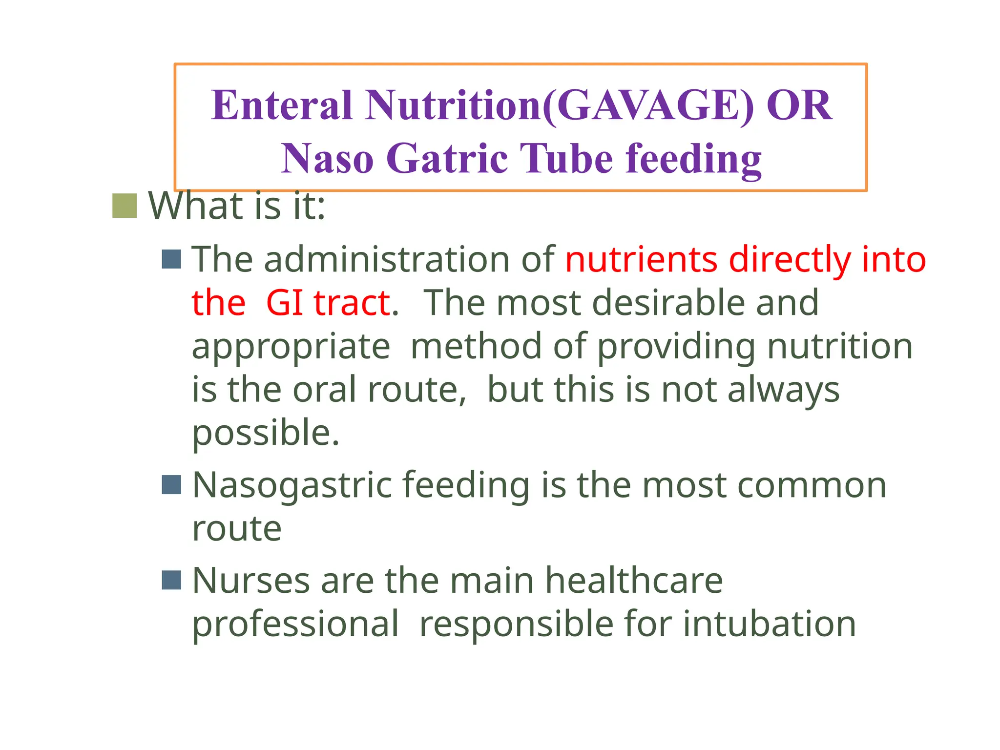 Enteral Nutrition(GAVAGE) OR
Naso Gatric Tube feeding
■ What is it:
■ The administration of nutrients directly into
the GI tract. The most desirable and
appropriate method of providing nutrition
is the oral route, but this is not always
possible.
■ Nasogastric feeding is the most common
route
■ Nurses are the main healthcare
professional responsible for intubation
 