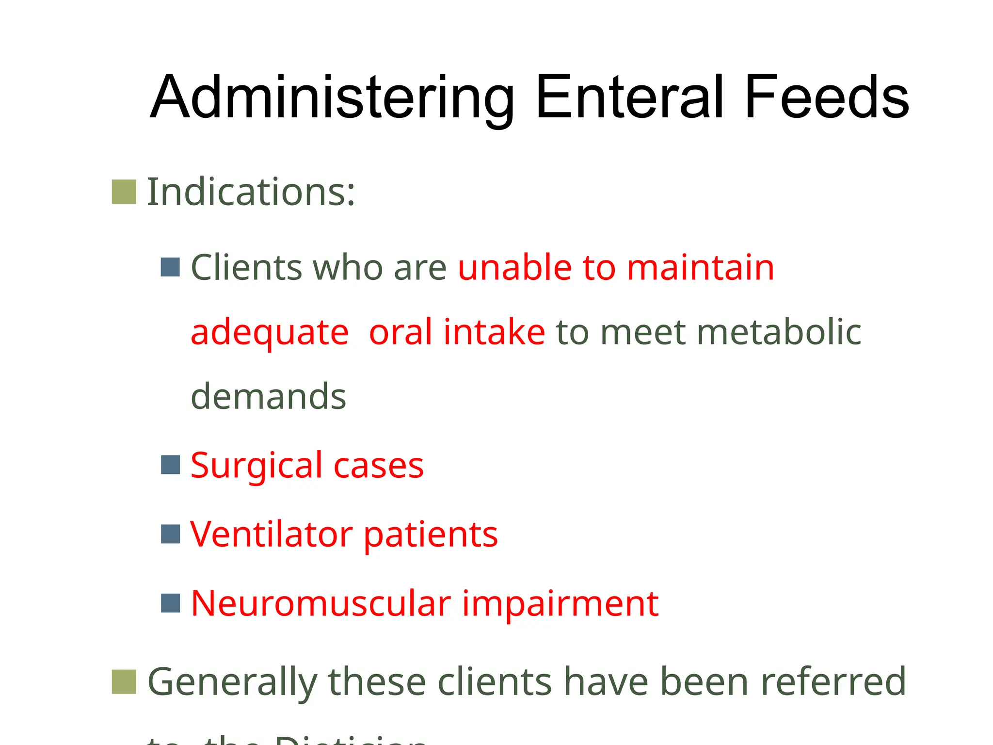 Administering Enteral Feeds
■ Indications:
■ Clients who are unable to maintain
adequate oral intake to meet metabolic
demands
■ Surgical cases
■ Ventilator patients
■ Neuromuscular impairment
■ Generally these clients have been referred
 