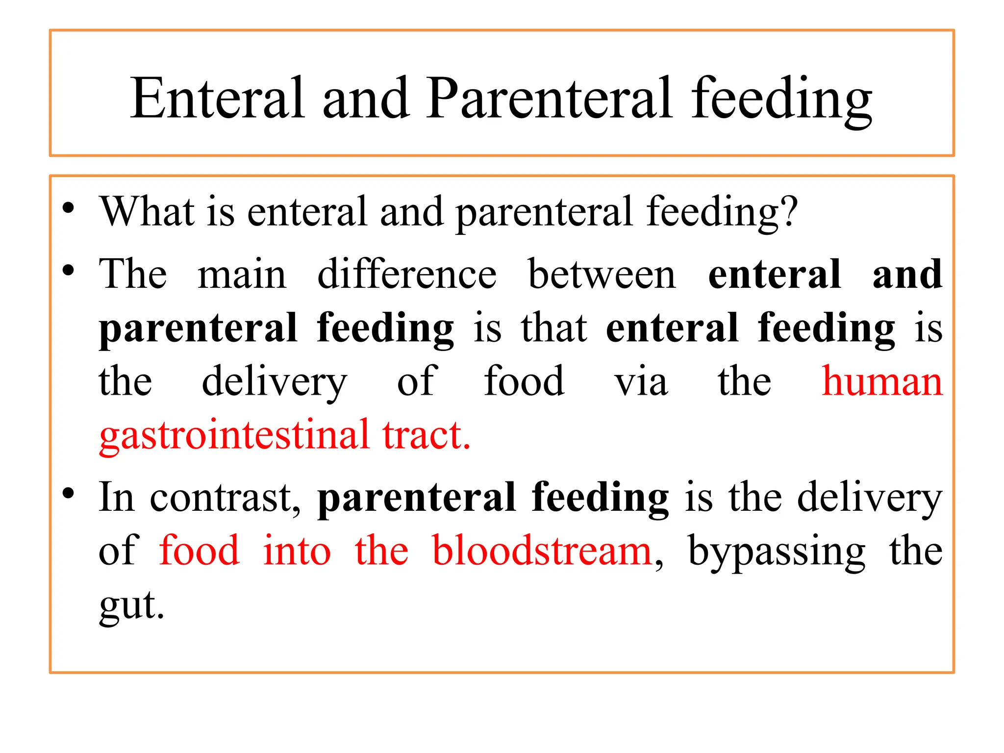 Enteral and Parenteral feeding
• What is enteral and parenteral feeding?
• The main difference between enteral and
parenteral feeding is that enteral feeding is
the delivery of food via the human
gastrointestinal tract.
• In contrast, parenteral feeding is the delivery
of food into the bloodstream, bypassing the
gut.
 