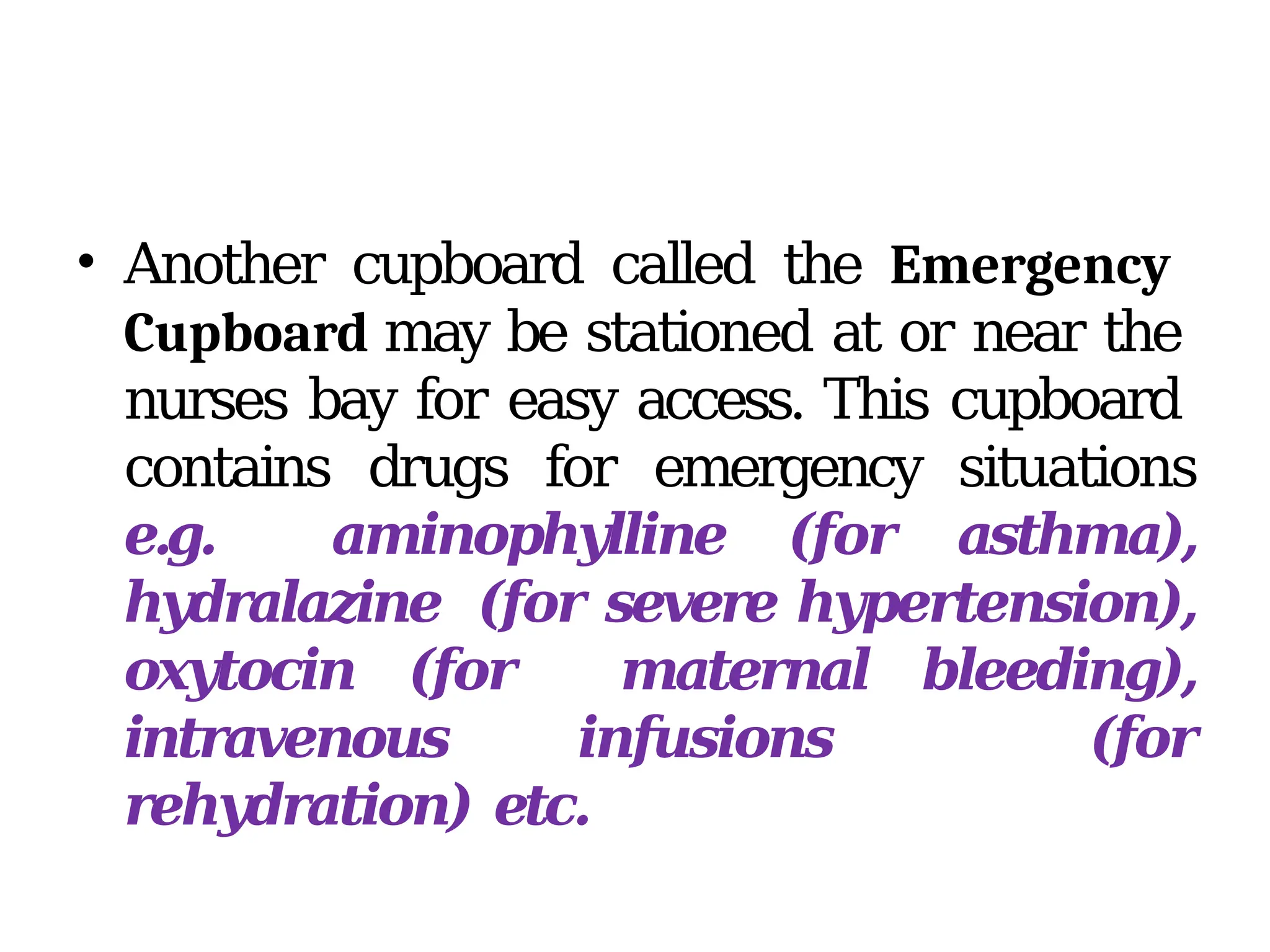 • Another cupboard called the Emergency
Cupboard may be stationed at or near the
nurses bay for easy access. This cupboard
contains drugs for emergency situations
e.g. aminophylline (for asthma),
hydralazine (for severe hypertension),
oxytocin (for maternal bleeding),
intravenous infusions (for
rehydration) etc.
 