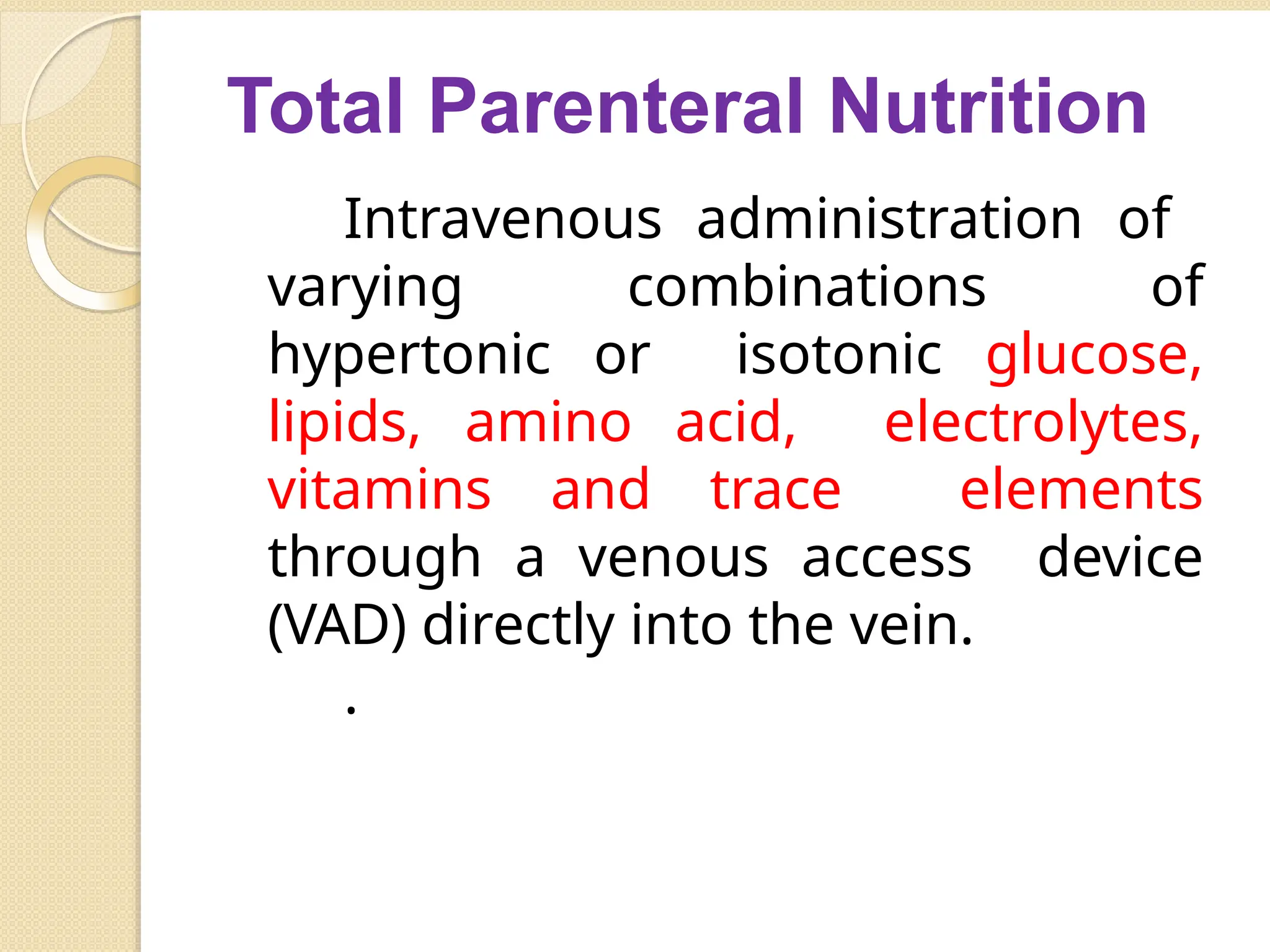 Total Parenteral Nutrition
Intravenous administration of
varying combinations of
hypertonic or isotonic glucose,
lipids, amino acid, electrolytes,
vitamins and trace elements
through a venous access device
(VAD) directly into the vein.
.
 