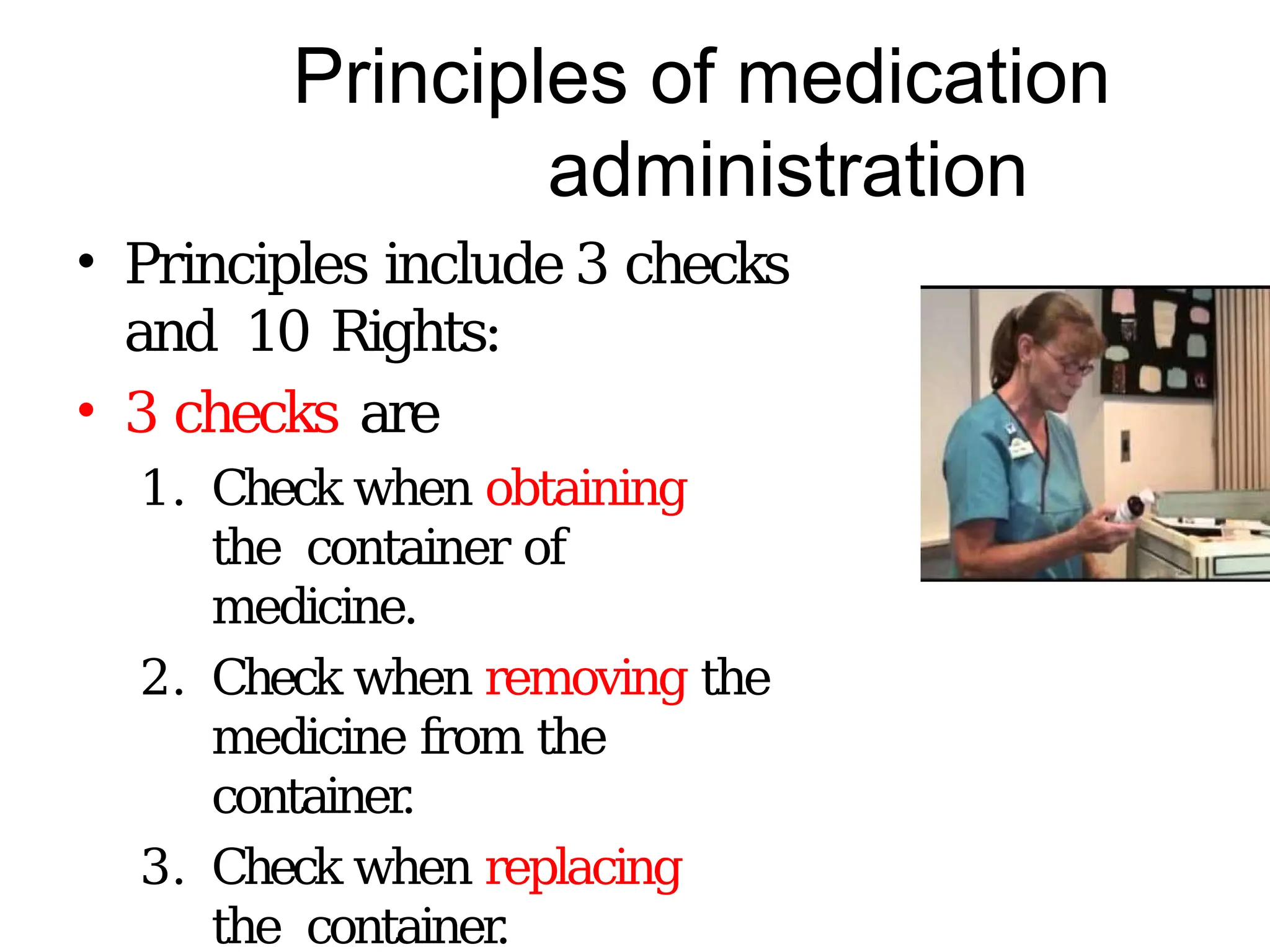 Principles of medication
administration
• Principles include 3 checks
and 10 Rights:
• 3 checks are
1. Check when obtaining
the container of
medicine.
2. Check when removing the
medicine from the
container
.
3. Check when replacing
the container
.
 