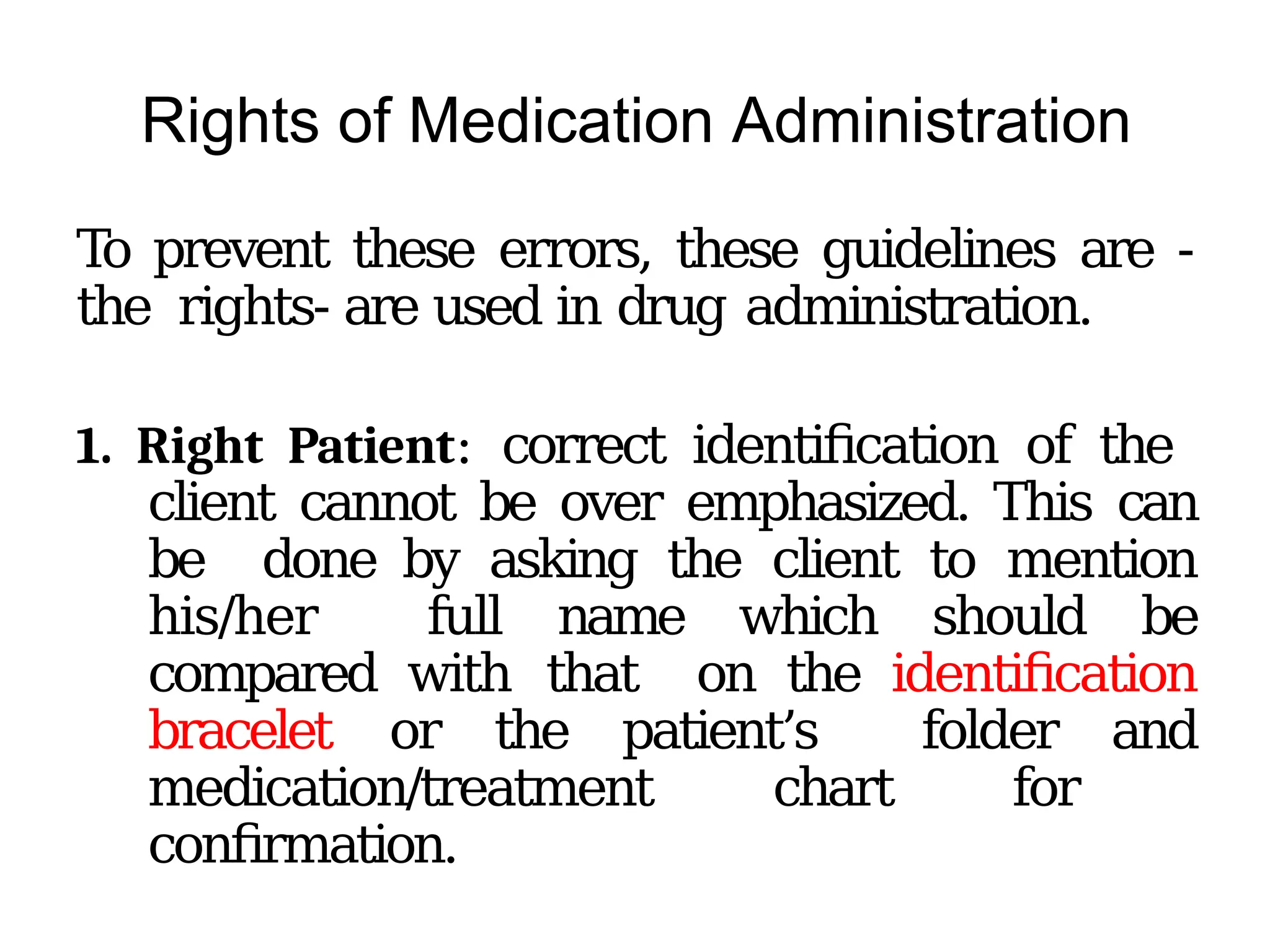 Rights of Medication Administration
To prevent these errors, these guidelines are -
the rights- are used in drug administration.
1. Right Patient: correct identification of the
client cannot be over emphasized. This can
be done by asking the client to mention
his/her full name which should be
compared with that on the identification
bracelet or the patient’s folder and
medication/treatment chart for
confirmation.
 