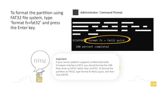 To format the partition using
FAT32 file system, type
‘format fs=fat32’ and press
the Enter key.
Important
If your server platform supports Unified Extensible
Firmware Interface (UEFI), you should format the USB
flash drive as FAT32 rather than as NTFS. To format the
partition as FAT32, type format fs=fat32 quick, and then
click ENTER.
 