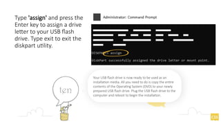 Type 'assign' and press the
Enter key to assign a drive
letter to your USB flash
drive. Type exit to exit the
diskpart utility.
Your USB flash drive is now ready to be used as an
installation media. All you need to do is copy the entire
contents of the Operating System (DVD) to your newly
prepared USB flash drive. Plug the USB flash drive to the
computer and reboot to begin the installation.
 