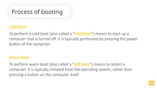 Cold Boot
To perform a cold boot (also called a "hard boot") means to start up a
computer that is turned off. It is typically performed by pressing the power
button of the computer.
Warm Boot
To perform warm boot (also called a "soft boot") means to restart a
computer. It is typically initiated from the operating system, rather than
pressing a button on the computer itself.
Process of booting
 