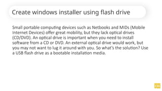 Create windows installer using flash drive
Small portable computing devices such as Netbooks and MIDs (Mobile
Internet Devices) offer great mobility, but they lack optical drives
(CD/DVD). An optical drive is important when you need to install
software from a CD or DVD. An external optical drive would work, but
you may not want to lug it around with you. So what’s the solution? Use
a USB flash drive as a bootable installation media.
 