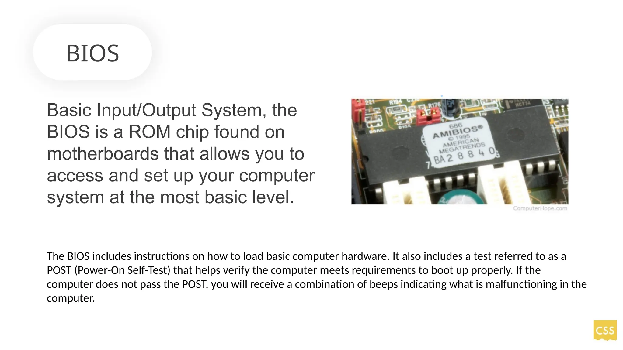 BIOS
Basic Input/Output System, the
BIOS is a ROM chip found on
motherboards that allows you to
access and set up your computer
system at the most basic level.
The BIOS includes instructions on how to load basic computer hardware. It also includes a test referred to as a
POST (Power-On Self-Test) that helps verify the computer meets requirements to boot up properly. If the
computer does not pass the POST, you will receive a combination of beeps indicating what is malfunctioning in the
computer.
 