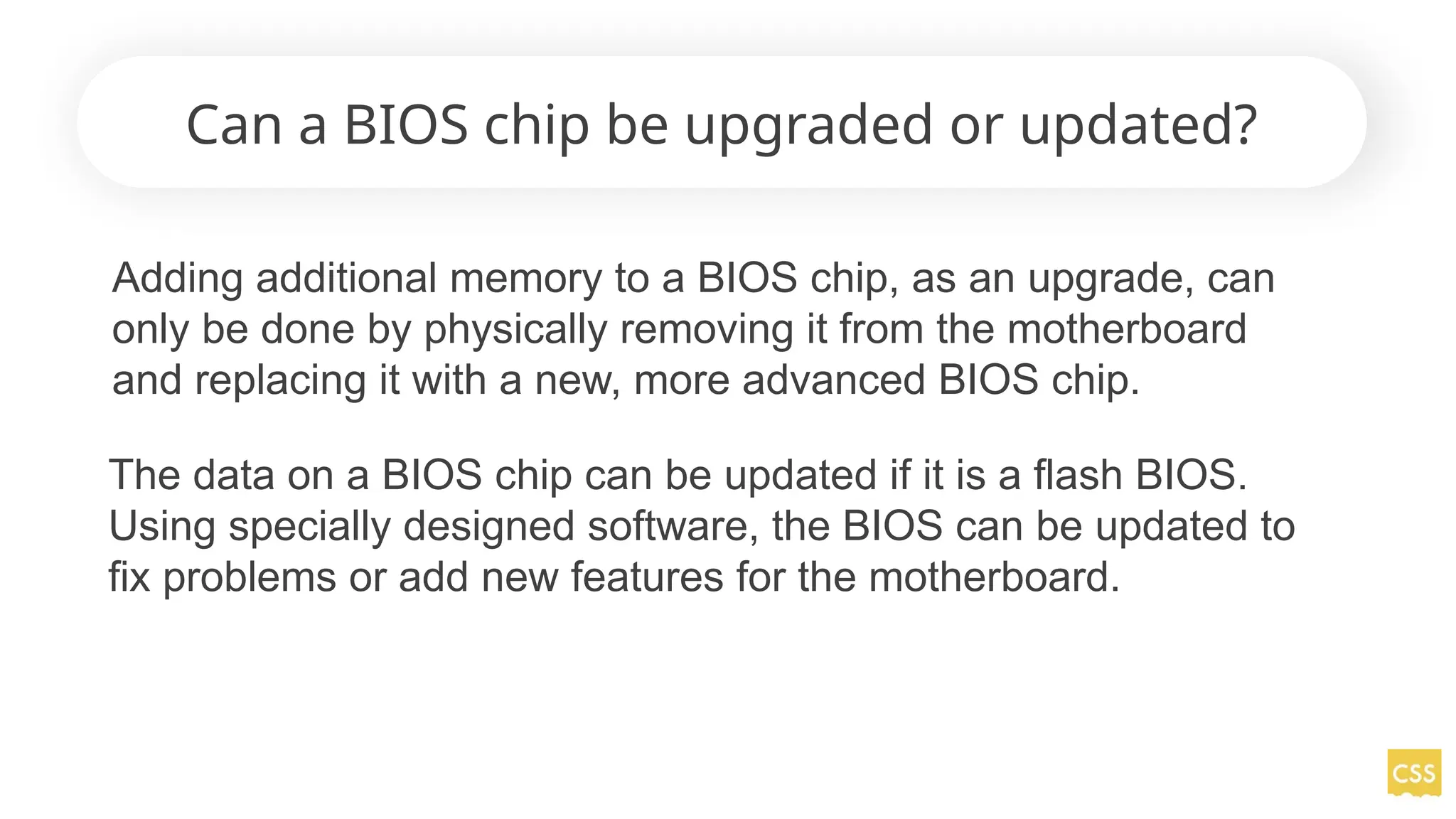 Can a BIOS chip be upgraded or updated?
Adding additional memory to a BIOS chip, as an upgrade, can
only be done by physically removing it from the motherboard
and replacing it with a new, more advanced BIOS chip.
The data on a BIOS chip can be updated if it is a flash BIOS.
Using specially designed software, the BIOS can be updated to
fix problems or add new features for the motherboard.
 