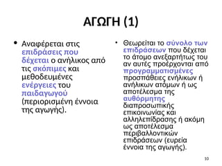 ΑΓΩΓΗ (1)
• Αναφέρεται στις
επιδράσεις που
δέχεται ο ανήλικος από
τις σκόπιμες και
μεθοδευμένες
ενέργειες του
παιδαγωγού
(περιορισμένη έννοια
της αγωγής).
• Θεωρείται το σύνολο των
επιδράσεων που δέχεται
το άτομο ανεξαρτήτως του
αν αυτές προέρχονται από
προγραμματισμένες
προσπάθειες ενήλικων ή
ανήλικων ατόμων ή ως
αποτέλεσμα της
αυθόρμητης
διαπροσωπικής
επικοινωνίας και
αλληλεπίδρασης ή ακόμη
ως αποτέλεσμα
περιβαλλοντικών
επιδράσεων (ευρεία
έννοια της αγωγής).
10
 