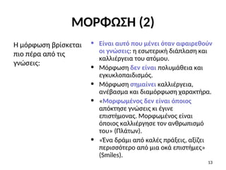 • Είναι αυτό που μένει όταν αφαιρεθούν
οι γνώσεις: η εσωτερική διάπλαση και
καλλιέργεια του ατόμου.
• Μόρφωση δεν είναι πολυμάθεια και
εγκυκλοπαιδισμός.
• Μόρφωση σημαίνει καλλιέργεια,
ανέβασμα και διαμόρφωση χαρακτήρα.
• «Μορφωμένος δεν είναι όποιος
απόκτησε γνώσεις κι έγινε
επιστήμονας. Μορφωμένος είναι
όποιος καλλιέργησε τον ανθρωπισμό
του» (Πλάτων).
• «Ένα δράμι από καλές πράξεις, αξίζει
περισσότερο από μια οκά επιστήμες»
(Smiles).
Η μόρφωση βρίσκεται
πιο πέρα από τις
γνώσεις:
13
ΜΟΡΦΩΣΗ (2)
 