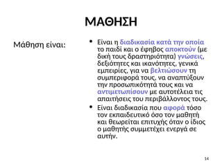 • Είναι η διαδικασία κατά την οποία
το παιδί και ο έφηβος αποκτούν (με
δική τους δραστηριότητα) γνώσεις,
δεξιότητες και ικανότητες, γενικά
εμπειρίες, για να βελτιώσουν τη
συμπεριφορά τους, να αναπτύξουν
την προσωπικότητά τους και να
αντιμετωπίσουν με αυτοτέλεια τις
απαιτήσεις του περιβάλλοντος τους.
• Είναι διαδικασία που αφορά τόσο
τον εκπαιδευτικό όσο τον μαθητή
και θεωρείται επιτυχής όταν ο ίδιος
ο μαθητής συμμετέχει ενεργά σε
αυτήν.
Μάθηση είναι:
14
ΜΑΘΗΣΗ
 
