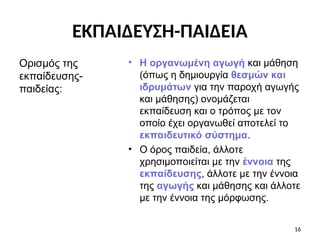 • Η οργανωμένη αγωγή και μάθηση
(όπως η δημιουργία θεσμών και
ιδρυμάτων για την παροχή αγωγής
και μάθησης) ονομάζεται
εκπαίδευση και ο τρόπος με τον
οποίο έχει οργανωθεί αποτελεί το
εκπαιδευτικό σύστημα.
• Ο όρος παιδεία, άλλοτε
χρησιμοποιείται με την έννοια της
εκπαίδευσης, άλλοτε με την έννοια
της αγωγής και μάθησης και άλλοτε
με την έννοια της μόρφωσης.
Ορισμός της
εκπαίδευσης-
παιδείας:
16
ΕΚΠΑΙΔΕΥΣΗ-ΠΑΙΔΕΙΑ
 