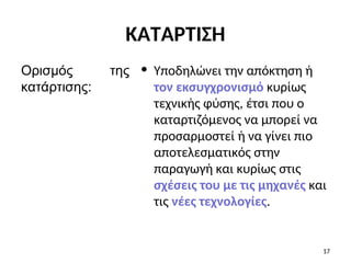 • Υποδηλώνει την απόκτηση ή
τον εκσυγχρονισμό κυρίως
τεχνικής φύσης, έτσι που ο
καταρτιζόμενος να μπορεί να
προσαρμοστεί ή να γίνει πιο
αποτελεσματικός στην
παραγωγή και κυρίως στις
σχέσεις του με τις μηχανές και
τις νέες τεχνολογίες.
Ορισμός της
κατάρτισης:
17
ΚΑΤΑΡΤΙΣΗ
 