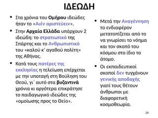 ΙΔΕΩΔΗ
• Στα χρόνια του Ομήρου ιδεώδες
ήταν το «Αιέν αριστεύειν».
• Στην Αρχαία Ελλάδα υπάρχουν 2
ιδεώδη: το στρατιωτικό της
Σπάρτης και το Ανθρωπιστικό
του «καλού κ’ αγαθού πολίτη»
της Αθήνας.
• Κατά τους πατέρες της
εκκλησίας η τελείωση επέρχεται
με την υποταγή στη Βούληση του
Θεού, γι΄ αυτό στα βυζαντινά
χρόνια κι αργότερα επικράτησε
το παιδαγωγικό ιδεώδες της
«ομοίωσης προς το Θείο».
• Μετά την Αναγέννηση
το ενδιαφέρον
μετατοπίζεται από το
να γνωρίσει το νόημα
και τον σκοπό του
κόσμου στο ίδιο το
άτομο.
• Οι εκπαιδευτικοί
σκοποί δεν τυγχάνουν
γενικής αποδοχής
γιατί τους θέτουν
άνθρωποι με
διαφορετική
κοσμοθεωρία.
24
 