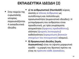 ΕΚΠΑΙΔΕΥΤΙΚΑ ΙΔΕΩΔΗ (2)
• Στην πορεία της
ευρωπαϊκής
ιστορίας
παρουσιάζονται
4 εκπαιδευτικά
ιδεώδη:
• γ) το ανθρωπιστικό (Humboldt) κύριος
σκοπός ο τέλειος άνθρωπος ως
αυτοδύναμη και πολύπλευρη
προσωπικότητα (ουμανιστικό ιδεώδες). Η
μεταμόρφωση του ανθρώπου είναι
προοδευτική, με τρία γνωρίσματα:
ατομικότητα (έμφυτες προδιαθέσεις),
ολότητα (ψυχικές λειτουργίες)
καθολικότητα (αφομοίωση βασικών
στοιχείων του πνευματικού κόσμου).
• δ) θρησκευτικό ιδεώδες (Ιερός
Αυγουστίνος) είναι το ύψιστο μορφωτικό
αγαθό – η μορφή του Χριστού πρέπει να
είναι το πρότυπο κάθε Δασκάλου.
26
 