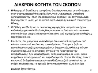• Η θεωρητική θεμελίωση του τρόπου διαμόρφωσης των σκοπών άρχισε
όταν συστηματοποιήθηκε η Παιδαγωγική ως Επιστήμη. Ο Herbart
χρησιμοποιεί την Ηθική (προσφέρει τους σκοπούς) και την Ψυχολογία
(προσφέρει τα μέσα) για το σκοπό αυτό. Ανέπτυξε και δικό του σύστημα
Ηθικής.
• Ο Dilthey κατέδειξε ότι οι σκοποί της αγωγής δεν μπορούν να έχουν
καθολική ισχύ γιατί κάθε λαός διαμορφώνει το δικό του πολιτισμό τον
οποίο κάποιος μπορεί να προσεγγίσει μέσα από τις αρχές και αντιλήψεις
που θέτει ο ίδιος.
• Επιπλέον, δεν μπορούμε να δεχθούμε ότι οι σκοποί απορρέουν από
κάποια εσωτερική κατάσταση του ανθρώπου. Υπάρχουν βέβαια
πανανθρώπινες αξίες που παραμένουν διαχρονικές, αλλά π.χ. πώς το
σύγχρονο σχολείο να αγνοήσει την αξία της προστασίας του
περιβάλλοντος; Δεν μεταβάλλονται βέβαια από μέρα σε μέρα, αφού
εκφράζουν την κληρονομιά και παράδοση ενός αλλού. Ή επίσης, όταν τα
κοινωνικά δεδομένα ανατρέπονται αλλάζουν ριζικά οι σκοποί και οι
στόχοι της παιδείας. Το σχολείο δεν είναι παθητικό, αλλά δεν έχει
μεγάλες δυνατότητες. 27
ΔΙΑΧΡΟΝΙΚΟΤΗΤΑ ΤΩΝ ΣΚΟΠΩΝ
 