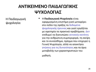 • Η Παιδαγωγική Ψυχολογία είναι
εφαρμοσμένη επιστήμη γιατί μεταφέρει
στο πεδίο της πράξης τα δεδομένα
ψυχολογικής έρευνας και γιατί εργάζεται
με αφετηρία τα πρακτικά προβλήματα. Δεν
επιθυμεί να διατυπώσει γενικούς κανόνες
για την ανθρώπινη συμπεριφορά, τη σκέψη
και το συναίσθημα, πράγμα που επιχειρεί η
Γενική Ψυχολογία, αλλά να αποκτήσει
γνώσεις για τις δυνατότητες και τα όρια
μεταβολής των χαρακτηριστικών του
μαθητή.
Η Παιδαγωγική
ψυχολογία:
28
ΑΝΤΙΚΕΙΜΕΝΟ ΠΑΙΔΑΓΩΓΙΚΗΣ
ΨΥΧΟΛΟΓΙΑΣ
 