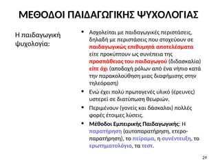 • Ασχολείται με παιδαγωγικές περιστάσεις,
δηλαδή με περιστάσεις που στοχεύουν σε
παιδαγωγικώς επιθυμητά αποτελέσματα
είτε προκύπτουν ως συνέπεια της
προσπάθειας του παιδαγωγού (διδασκαλία)
είτε όχι (αποδοχή ρόλων από ένα νήπιο κατά
την παρακολούθηση μιας διαφήμισης στην
τηλεόραση)
• Ενώ έχει πολύ πρωτογενές υλικό (έρευνες)
υστερεί σε διατύπωση θεωριών.
• Περιμένουν (γονείς και δάσκαλοι) πολλές
φορές έτοιμες λύσεις.
• Μέθοδοι Εμπειρικής Παιδαγωγικής: Η
παρατήρηση (αυτοπαρατήρηση, ετερο-
παρατήρηση), το πείραμα, η συνέντευξη, το
ερωτηματολόγιο, τα τεστ.
Η παιδαγωγική
ψυχολογία:
29
ΜΕΘΟΔΟΙ ΠΑΙΔΑΓΩΓΙΚΗΣ ΨΥΧΟΛΟΓΙΑΣ
 