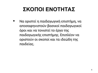 ΣΚΟΠΟΙ ΕΝΟΤΗΤΑΣ
• Να οριστεί η παιδαγωγική επιστήμη, να
αποσαφηνιστούν βασικοί παιδαγωγικοί
όροι και να τονιστεί το έργο της
παιδαγωγικής επιστήμης. Επιπλέον να
οριστούν οι σκοποί και τα ιδεώδη της
παιδείας.
4
 
