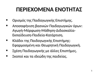 ΠΕΡΙΕΧΟΜΕΝΑ ΕΝΟΤΗΤΑΣ
• Ορισμός της Παιδαγωγικής Επιστήμης.
• Αποσαφήνιση βασικών Παιδαγωγικών όρων:
Αγωγή-Μόρφωση-Μάθηση-Διδασκαλία-
Εκπαίδευση-Παιδεία-Κατάρτιση.
• Κλάδοι της Παιδαγωγικής Επιστήμης:
Εφαρμοσμένη και Θεωρητική Παιδαγωγική.
• Σχέση Παιδαγωγικής με άλλες Επιστήμες.
• Σκοποί και τα ιδεώδη της παιδείας.
5
 
