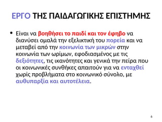 ΕΡΓΟ ΤΗΣ ΠΑΙΔΑΓΩΓΙΚΗΣ ΕΠΙΣΤΗΜΗΣ
• Είναι να βοηθήσει το παιδί και τον έφηβο να
διανύσει ομαλά την εξελικτική του πορεία και να
μεταβεί από την κοινωνία των μικρών στην
κοινωνία των ωρίμων, εφοδιασμένος με τις
δεξιότητες, τις ικανότητες και γενικά την πείρα που
οι κοινωνικές συνθήκες απαιτούν για να ενταχθεί
χωρίς προβλήματα στο κοινωνικό σύνολο, με
αυθυπαρξία και αυτοτέλεια.
6
 