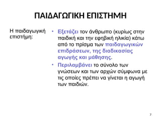 • Εξετάζει τον άνθρωπο (κυρίως στην
παιδική και την εφηβική ηλικία) κάτω
από το πρίσμα των παιδαγωγικών
επιδράσεων, της διαδικασίας
αγωγής και μάθησης.
• Περιλαμβάνει το σύνολο των
γνώσεων και των αρχών σύμφωνα με
τις οποίες πρέπει να γίνεται η αγωγή
των παιδιών.
Η παιδαγωγική
επιστήμη:
7
ΠΑΙΔΑΓΩΓΙΚΗ ΕΠΙΣΤΗΜΗ
 