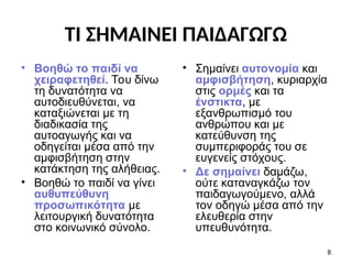 ΤΙ ΣΗΜΑΙΝΕΙ ΠΑΙΔΑΓΩΓΩ
• Βοηθώ το παιδί να
χειραφετηθεί. Του δίνω
τη δυνατότητα να
αυτοδιευθύνεται, να
καταξιώνεται με τη
διαδικασία της
αυτοαγωγής και να
οδηγείται μέσα από την
αμφισβήτηση στην
κατάκτηση της αλήθειας.
• Βοηθώ το παιδί να γίνει
αυθυπεύθυνη
προσωπικότητα με
λειτουργική δυνατότητα
στο κοινωνικό σύνολο.
• Σημαίνει αυτονομία και
αμφισβήτηση, κυριαρχία
στις ορμές και τα
ένστικτα, με
εξανθρωπισμό του
ανθρώπου και με
κατεύθυνση της
συμπεριφοράς του σε
ευγενείς στόχους.
• Δε σημαίνει δαμάζω,
ούτε καταναγκάζω τον
παιδαγωγούμενο, αλλά
τον οδηγώ μέσα από την
ελευθερία στην
υπευθυνότητα.
8
 