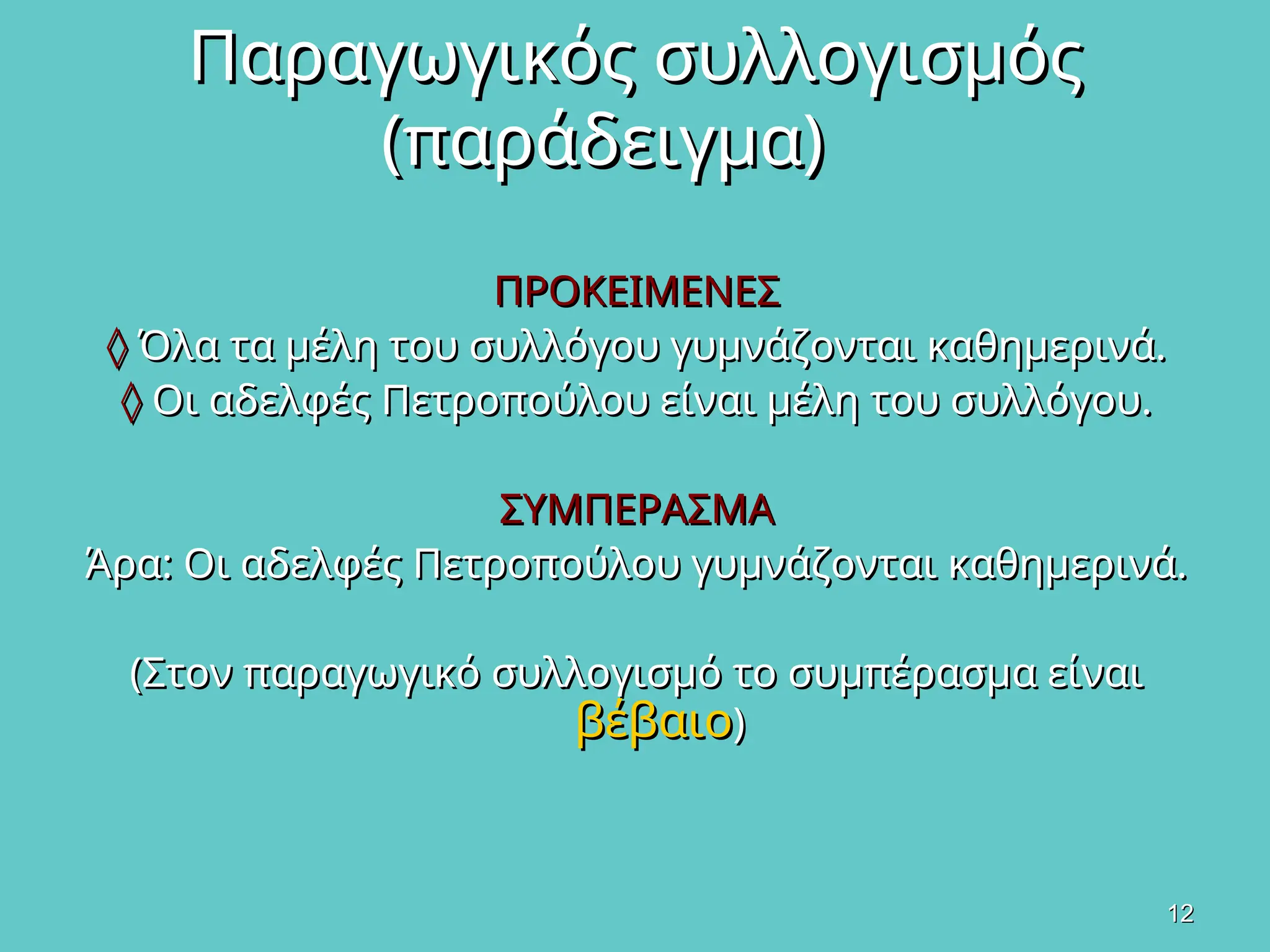 12
12
Παραγωγικός συλλογισμός
Παραγωγικός συλλογισμός
(παράδειγμα)
(παράδειγμα)
ΠΡΟΚΕΙΜΕΝΕΣ
ΠΡΟΚΕΙΜΕΝΕΣ
◊
◊ Όλα τα μέλη του συλλόγου γυμνάζονται καθημερινά.
Όλα τα μέλη του συλλόγου γυμνάζονται καθημερινά.
◊
◊ Οι αδελφές Πετροπούλου είναι μέλη του συλλόγου.
Οι αδελφές Πετροπούλου είναι μέλη του συλλόγου.
ΣΥΜΠΕΡΑΣΜΑ
ΣΥΜΠΕΡΑΣΜΑ
Άρα: Οι αδελφές Πετροπούλου γυμνάζονται καθημερινά.
Άρα: Οι αδελφές Πετροπούλου γυμνάζονται καθημερινά.
(Στον παραγωγικό συλλογισμό το συμπέρασμα είναι
(Στον παραγωγικό συλλογισμό το συμπέρασμα είναι
βέβαιο
βέβαιο)
)
 