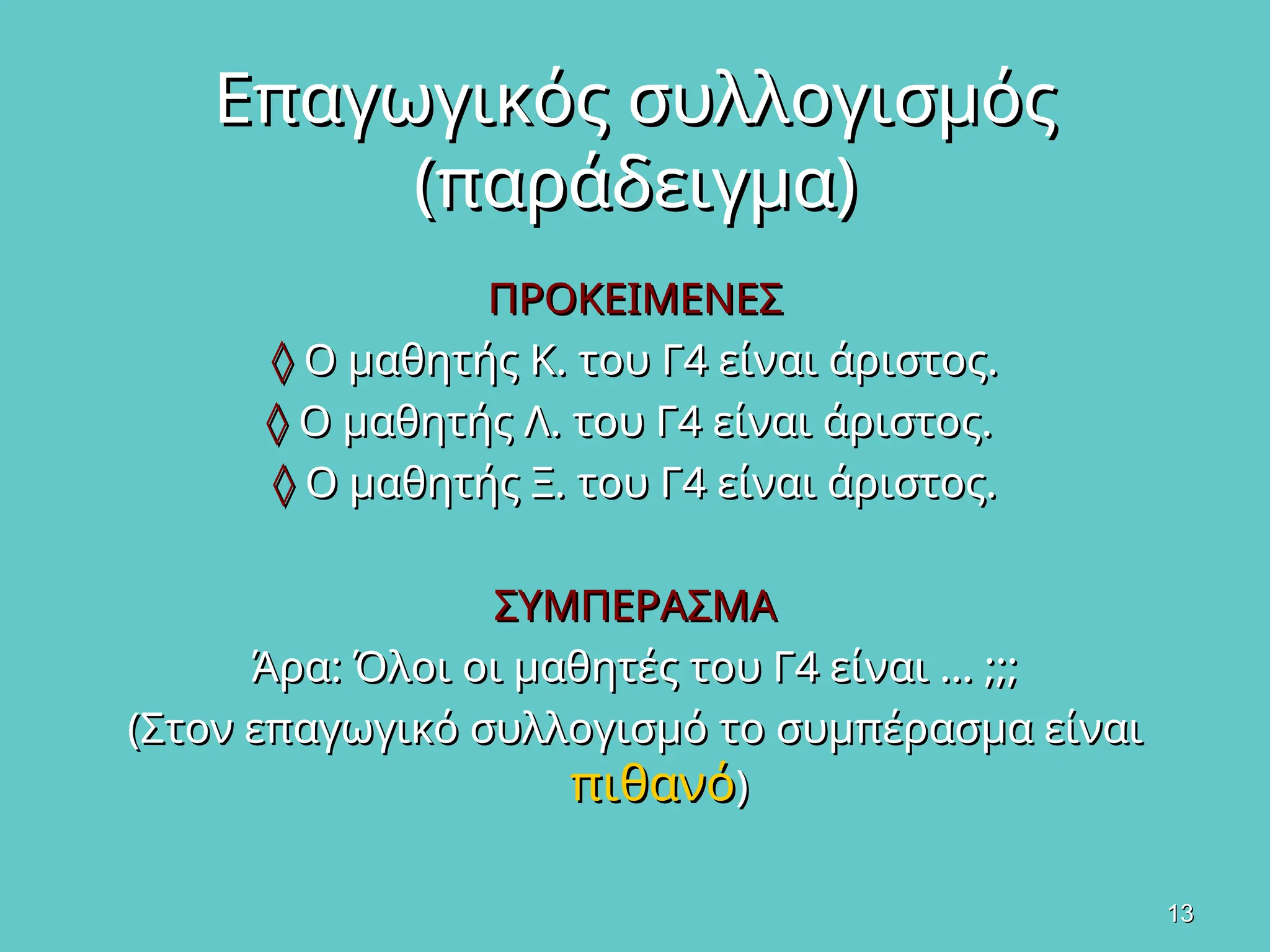 13
13
Επαγωγικός συλλογισμός
Επαγωγικός συλλογισμός
(παράδειγμα)
(παράδειγμα)
ΠΡΟΚΕΙΜΕΝΕΣ
ΠΡΟΚΕΙΜΕΝΕΣ
◊
◊ Ο μαθητής Κ. του Γ4 είναι άριστος.
Ο μαθητής Κ. του Γ4 είναι άριστος.
◊
◊ Ο μαθητής Λ. του Γ4 είναι άριστος.
Ο μαθητής Λ. του Γ4 είναι άριστος.
◊
◊ Ο μαθητής Ξ. του Γ4 είναι άριστος.
Ο μαθητής Ξ. του Γ4 είναι άριστος.
ΣΥΜΠΕΡΑΣΜΑ
ΣΥΜΠΕΡΑΣΜΑ
Άρα: Όλοι οι μαθητές του Γ4 είναι … ;;;
Άρα: Όλοι οι μαθητές του Γ4 είναι … ;;;
(Στον επαγωγικό συλλογισμό το συμπέρασμα είναι
(Στον επαγωγικό συλλογισμό το συμπέρασμα είναι
πιθανό
πιθανό)
)
 