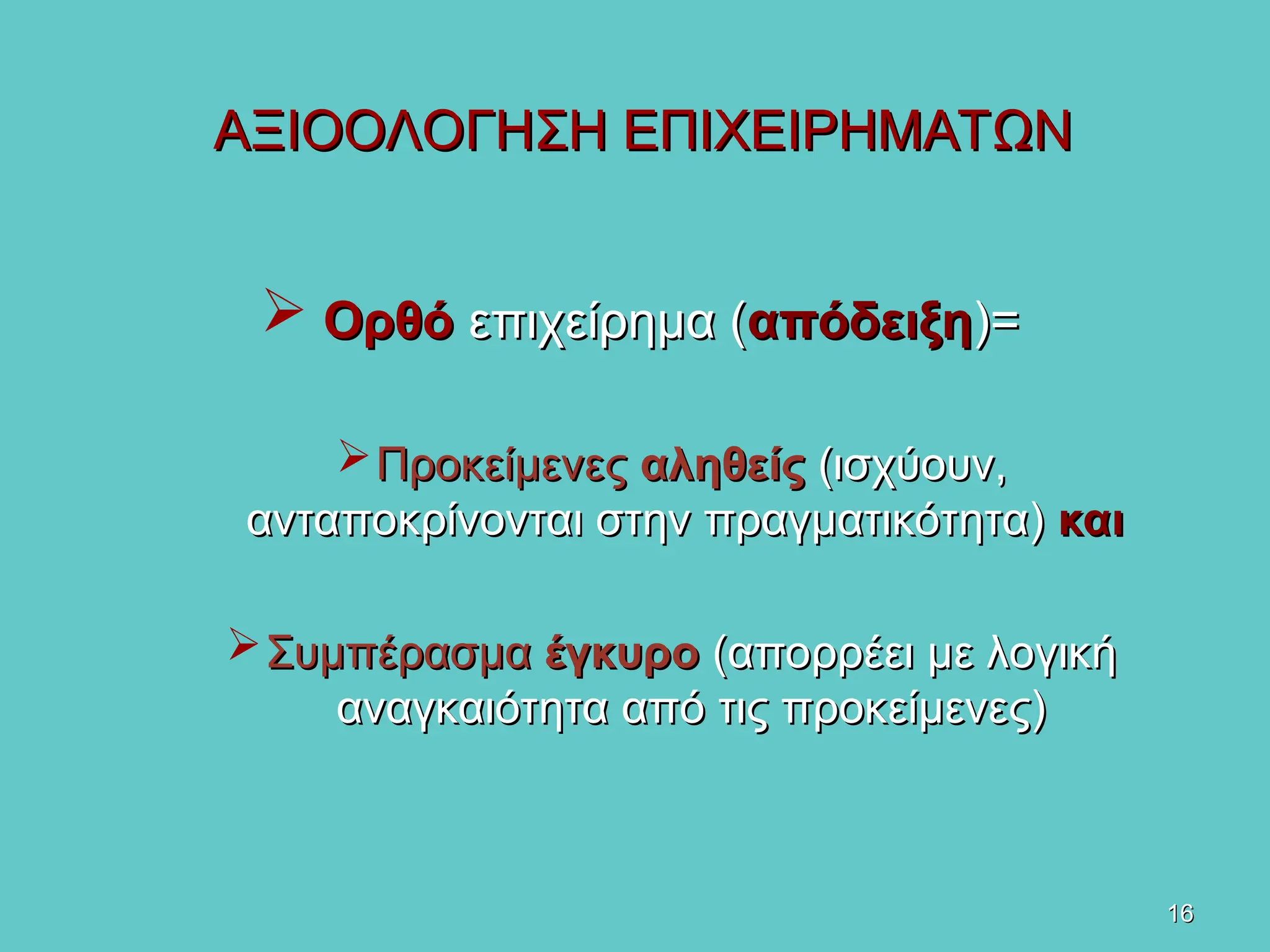16
16
ΑΞΙΟΟΛΟΓΗΣΗ ΕΠΙΧΕΙΡΗΜΑΤΩΝ
ΑΞΙΟΟΛΟΓΗΣΗ ΕΠΙΧΕΙΡΗΜΑΤΩΝ
 Ορθό
Ορθό επιχείρημα (
επιχείρημα (απόδειξη
απόδειξη)=
)=
Προκείμενες
Προκείμενες αληθείς
αληθείς (
(ισχύουν,
ισχύουν,
ανταποκρίνονται στην πραγματικότητα)
ανταποκρίνονται στην πραγματικότητα) και
και
Συμπέρασμα
Συμπέρασμα έγκυρο
έγκυρο (απορρέει με λογική
(απορρέει με λογική
αναγκαιότητα από τις προκείμενες)
αναγκαιότητα από τις προκείμενες)
 