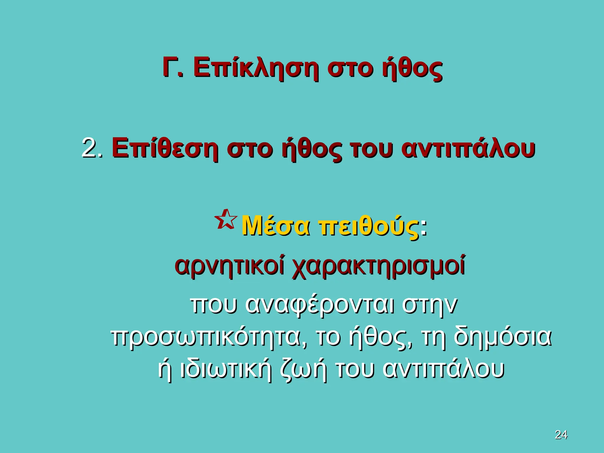 24
24
Γ. Επίκληση στο ήθος
Γ. Επίκληση στο ήθος
2.
2. Επίθεση
Επίθεση στο ήθος του
στο ήθος του αντιπάλου
αντιπάλου
Μέσα πειθούς
Μέσα πειθούς:
:
αρνητικοί χαρακτηρισμοί
αρνητικοί χαρακτηρισμοί
που αναφέρονται στην
που αναφέρονται στην
προσωπικότητα, το ήθος, τη δημόσια
προσωπικότητα, το ήθος, τη δημόσια
ή ιδιωτική ζωή του αντιπάλου
ή ιδιωτική ζωή του αντιπάλου
 