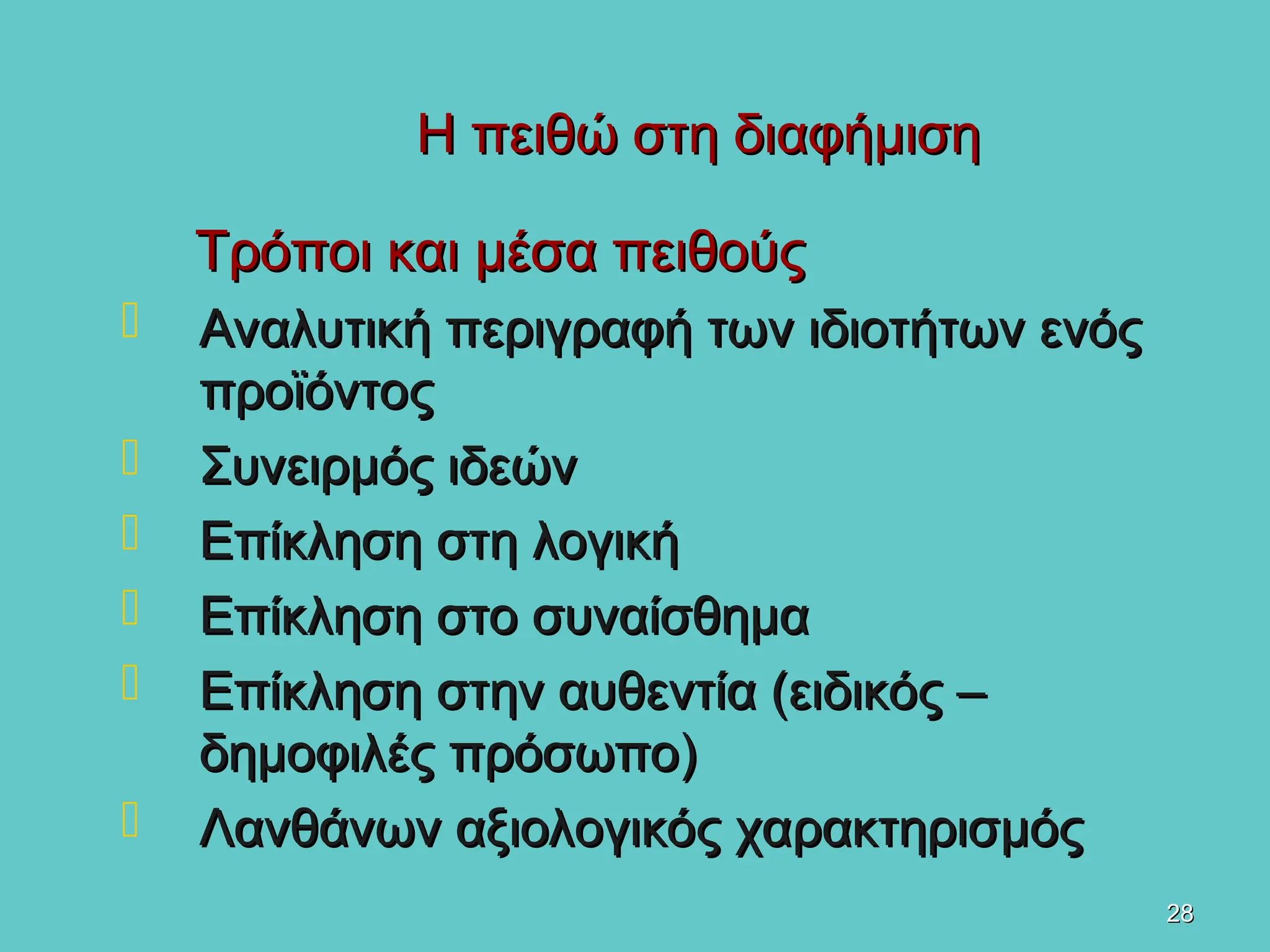 28
28
Η πειθώ στη διαφήμιση
Η πειθώ στη διαφήμιση
Τρόποι και μέσα πειθούς
Τρόποι και μέσα πειθούς
 Αναλυτική περιγραφή των ιδιοτήτων ενός
Αναλυτική περιγραφή των ιδιοτήτων ενός
προϊόντος
προϊόντος
 Συνειρμός ιδεών
Συνειρμός ιδεών
 Επίκληση στη λογική
Επίκληση στη λογική
 Επίκληση στο συναίσθημα
Επίκληση στο συναίσθημα
 Επίκληση στην αυθεντία (ειδικός –
Επίκληση στην αυθεντία (ειδικός –
δημοφιλές πρόσωπο)
δημοφιλές πρόσωπο)
 Λανθάνων αξιολογικός χαρακτηρισμός
Λανθάνων αξιολογικός χαρακτηρισμός
 