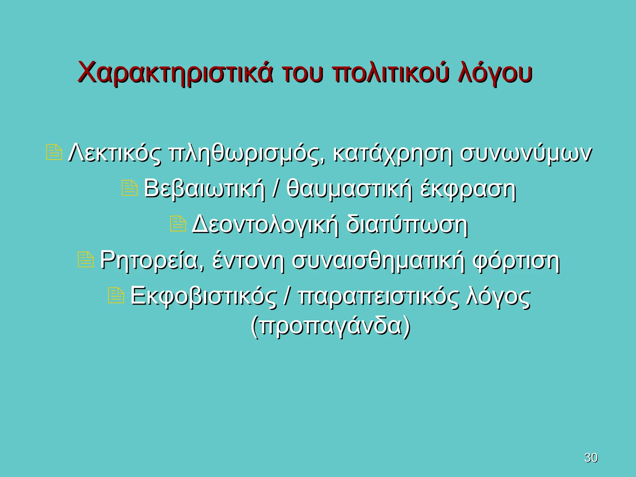 30
30
Χαρακτηριστικά του πολιτικού λόγου
Χαρακτηριστικά του πολιτικού λόγου
Λεκτικός πληθωρισμός, κατάχρηση συνωνύμων
Λεκτικός πληθωρισμός, κατάχρηση συνωνύμων
Βεβαιωτική / θαυμαστική έκφραση
Βεβαιωτική / θαυμαστική έκφραση
Δεοντολογική διατύπωση
Δεοντολογική διατύπωση
Ρητορεία, έντονη συναισθηματική φόρτιση
Ρητορεία, έντονη συναισθηματική φόρτιση
Εκφοβιστικός / παραπειστικός λόγος
Εκφοβιστικός / παραπειστικός λόγος
(προπαγάνδα)
(προπαγάνδα)
 