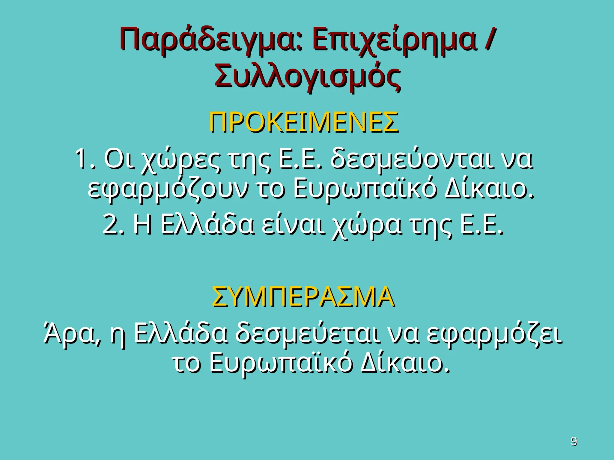 9
9
Παράδειγμα: Επιχείρημα /
Παράδειγμα: Επιχείρημα /
Συλλογισμός
Συλλογισμός
ΠΡΟΚΕΙΜΕΝΕΣ
ΠΡΟΚΕΙΜΕΝΕΣ
1. Οι χώρες της Ε.Ε. δεσμεύονται να
1. Οι χώρες της Ε.Ε. δεσμεύονται να
εφαρμόζουν το Ευρωπαϊκό Δίκαιο.
εφαρμόζουν το Ευρωπαϊκό Δίκαιο.
2. Η Ελλάδα είναι χώρα της Ε.Ε.
2. Η Ελλάδα είναι χώρα της Ε.Ε.
ΣΥΜΠΕΡΑΣΜΑ
ΣΥΜΠΕΡΑΣΜΑ
Άρα, η Ελλάδα δεσμεύεται να εφαρμόζει
Άρα, η Ελλάδα δεσμεύεται να εφαρμόζει
το Ευρωπαϊκό Δίκαιο.
το Ευρωπαϊκό Δίκαιο.
 