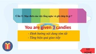 GO
HOME
Câu 1: Mục đích của việc lắng nghe và ghi chép là gì ?
You are given 3 candies
- Định hướng nội dung tóm tắt
- Tăng hiệu quả giao tiếp
 