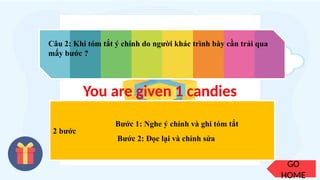 GO
HOME
Câu 2: Khi tóm tắt ý chính do người khác trình bày cần trải qua
mấy bước ?
2 bước
You are given 1 candies
Bước 1: Nghe ý chính và ghi tóm tắt
Bước 2: Đọc lại và chỉnh sửa
 