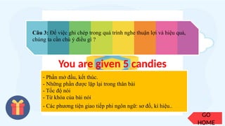 GO
HOME
Câu 3: Để việc ghi chép trong quá trình nghe thuận lợi và hiệu quả,
chúng ta cần chú ý điều gì ?
- Phần mở đầu, kết thúc.
- Những phần được lặp lại trong thân bài
- Tốc độ nói
- Từ khóa của bài nói
- Các phương tiện giao tiếp phi ngôn ngữ: sơ đồ, kí hiệu..
You are given 5 candies
 
