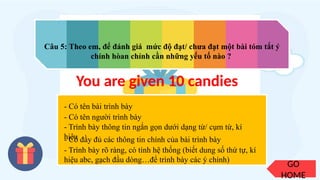 GO
HOME
Câu 5: Theo em, để đánh giá mức độ đạt/ chưa đạt một bài tóm tắt ý
chính hòan chỉnh cần những yếu tố nào ?
You are given 10 candies
- Có tên bài trình bày
- Có tên người trình bày
- Có đầy đủ các thông tin chính của bài trình bày
- Trình bày thông tin ngắn gọn dưới dạng từ/ cụm từ, kí
hiệu
- Trình bày rõ ràng, có tính hệ thống (biết dung số thứ tự, kí
hiệu abc, gạch đầu dòng…để trình bày các ý chính)
 