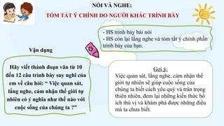 Hãy viết thành đoạn văn từ 10
đến 12 câu trình bày suy nghĩ của
em về câu hỏi: “ Việc quan sát,
lắng nghe, cảm nhận thế giới tự
nhiên có ý nghĩa như thế nào với
cuộc sống của chúng ta ?”
NÓI VÀ NGHE:
TÓM TẮT Ý CHÍNH DO NGƯỜI KHÁC TRÌNH BÀY
- HS trình bày bài nói
- HS còn lại lắng nghe và tóm tắt ý chính phần
trình bày của bạn.
Gợi ý:
Việc quan sát, lắng nghe, cảm nhận thế
giới tự nhiên sẽ giúp cuộc sống của
chúng ta biết cách yêu quý và trân trọng
thiên nhiên, đem lại những kiến thức bổ
ích thú vị và khám phá được những điều
mà ta chưa biết.
Vận dụng
 
