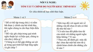 NÓI VÀ NGHE:
TÓM TẮT Ý CHÍNH DO NGƯỜI KHÁC TRÌNH BÀY
? Để có thể tập trung chú ý và nắm
bắt được ý chính của bài trình bày,
khi nghe chúng ta cần thực hiện điều
gì ?
? Để việc ghi chép trong quá trình
nghe thuận lợi và hiệu quả, chúng ta
cần chú ý điều gì ?
? Chúng ta có thể gặp những sai sót
gì trong quá trình kết hợp lắng nghe
và ghi chép ?
? Khi trao đổi với người nói về
những vấn đề chưa rõ nên có thái
độ như thế nào ?
? Có nên trao đổi phần tóm tắt
của mình với những người nghe
khác không ? Vì sao.
? Theo em, để đánh giá mức độ
đạt/ chưa đạt một bài tóm tắt ý
chính hòan chỉnh cần những yếu
tố nào ?
Gv chia nhóm để học sinh thảo luận.
Nhóm 1 và 3 Nhóm 2 và 4
 