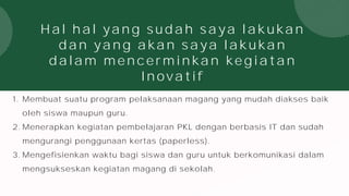 Hal hal yang sudah saya lakukan
dan yang akan saya lakukan
dalam mencerminkan kegiatan
Inovatif
1. Membuat suatu program pelaksanaan magang yang mudah diakses baik
oleh siswa maupun guru.
2. Menerapkan kegiatan pembelajaran PKL dengan berbasis IT dan sudah
mengurangi penggunaan kertas (paperless).
3. Mengefisienkan waktu bagi siswa dan guru untuk berkomunikasi dalam
mengsukseskan kegiatan magang di sekolah.
 