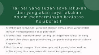 Hal hal yang sudah saya lakukan
dan yang akan saya lakukan
dalam mencerminkan kegiatan
Kolaboratif
1. Membangun komunikasi yang baik dengan semua pihak yang terlibat
dengan mengedepankan asas pelayanan.
2. Memfasilitasi dan berdiskusi tentang tantangan dan hambatan yang
dialami oleh siswa, guru pembimbing dan pembimbing industri selama
kegiatan PKL.
3. Berkolaborasi dengan pihak developer untuk peningkatan kualitas
aplikasi yang bisa mengakomodir semua keinginan pengguna.
 