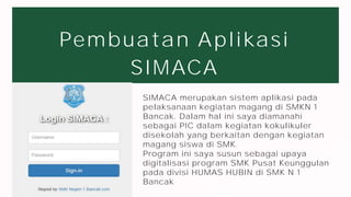 Pembuatan Aplikasi
SIMACA
larana
company
Lorem ipsum dolor sit amet,
consectetur adipiscing elit. Duis
vulputate nulla at ante rhoncus,
vel efficitur felis condimentum.
Proin odio odio.
SIMACA merupakan sistem aplikasi pada
pelaksanaan kegiatan magang di SMKN 1
Bancak. Dalam hal ini saya diamanahi
sebagai PIC dalam kegiatan kokulikuler
disekolah yang berkaitan dengan kegiatan
magang siswa di SMK.
Program ini saya susun sebagai upaya
digitalisasi program SMK Pusat Keunggulan
pada divisi HUMAS HUBIN di SMK N 1
Bancak
 