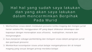 Hal hal yang sudah saya lakukan
dan yang akan saya lakukan
dalam mencerminkan Berpihak
Pada Murid
1. Menfasilitasi siswa dalam melakukan presensi ketika magang dan mengisi jurnal
harian selama PKL menggunakan HP yang dapat dilakukan dimanapun dan
kapanpun dengan menerapkan asas efisiensi, kedisiplinan, menarik dan
menyenangkan.
2. Guru berperan sebagai pembimbing dan melayani siswa dalam pengisian jurnal
dan pantauan presensi.
3. Memberikan kesempatan siswa untuk belajar mengeksplorasi diri di tempat
magang yang sesuai dengan prinsip merdeka belajar.
 