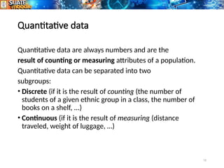 15
Quantitative data
Quantitative data are always numbers and are the
result of counting or measuring attributes of a population.
Quantitative data can be separated into two
subgroups:
• Discrete (if it is the result of counting (the number of
students of a given ethnic group in a class, the number of
books on a shelf, ...)
• Continuous (if it is the result of measuring (distance
traveled, weight of luggage, …)
 