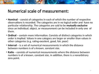 17
Numerical scale of measurement:
• Nominal – consist of categories in each of which the number of respective
observations is recorded. The categories are in no logical order and have no
particular relationship. The categories are said to be mutually exclusive
since an individual, object, or measurement can be included in only one of
them.
• Ordinal – contain more information. Consists of distinct categories in which
order is implied. Values in one category are larger or smaller than values in
other categories (e.g. rating-excelent, good, fair, poor)
• Interval – is a set of numerical measurements in which the distance
between numbers is of a known, sonstant size.
• Ratio – consists of numerical measurements where the distance between
numbers is of a known, constant size, in addition, there is a nonarbitrary
zero point.
 